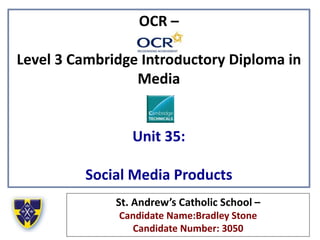 OCR –
Level 3 Cambridge Introductory Diploma in
Media
Unit 35:
Social Media Products
St. Andrew’s Catholic School –
Candidate Name:Bradley Stone
Candidate Number: 3050
 