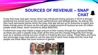 SOURCES OF REVENUE – SNAP
CHAT
A way that snap chat gain money which was introduced during January in 2015 is through
streaming live events such as live music performances and football games. As well as this
they have sponsored stories which the snap chat app will put up for everyone to watch and
these change every 24 hours so this will gain a large amount of revenue as over 20 million
people views these, which converts to about $400,000.
Furthermore snap chat makes a large amount of their money through the ‘sponsored filters’
as these are used in people snap chats all the time and this change frequently from things
such as a rainbow coming out your mouth to it looking like your crying. These filters are funny
and encourage snap chat users to use the app and to send more snaps and the more that
people use these filters the more revenue is gained.
 
