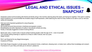 LEGAL AND ETHICAL ISSUES –
SNAPCHAT
Snapchat is about communicating with friends and family, living in the moment, learning about the world, and having fun together. Their goal in creating
these Guidelines is to accommodate the broadest range of self-expression, while balancing the need for Snap chatters to be able to use our services
safely and enjoyably.
Here are some important guidelines for using Snapchat.
Adult Content
We prohibit accounts that promote or distribute pornographic content.
Breastfeeding and other depictions of nudity in non-sexual contexts are okay.
Nudity or Sexually Suggestive Content Involving Minors
Never post, save, or send nude or sexual content involving people under the age of 18 — even of yourself.
This includes adding drawings or captions to a Snap to make it sexual, even as a joke.
Illegal Content
Don’t use Snapchat for any illegal shenanigans.
Invasions of Privacy
Don't take Snaps of people in private spaces, like someone’s home, a bathroom, dressing room, or locker room, without their knowledge and consent.
If someone is in your Story and asks you to remove it, please do.
https://support.snapchat.com/en-US/a/guidelines
 