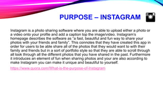 PURPOSE – INSTAGRAM
Instagram is a photo sharing software where you are able to upload either a photo or
a video onto your profile and add a caption top the image/video. Instagram’s
homepage describes the software as “a fast, beautiful and fun way to share your
photos with your friends and family”. This connotes that they have created this app in
order for users to be able share all of the photos that they would want to with their
family and friends but in a sort of portfolio style so that they are able to scroll through
all look through all the different photos that you have shared in the past. Furthermore
it introduces an element of fun when sharing photos and your are also according to
make Instagram you can make it unique and beautiful to yourself.
https://www.quora.com/What-is-the-purpose-of-Instagram
 