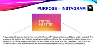 PURPOSE – INSTAGRAM
The purpose of Instagram due to their next added feature of ‘Instagram stories’ could have slightly changed. This
is because the fact that they added a story feature could connote that they would want the photo sharing app to
show other people the story of each individual as the photos can show what they have been doing, then their
stories can then outline where they are and what they are doing when taking and sharing these photos.
 