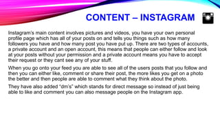 CONTENT – INSTAGRAM
Instagram’s main content involves pictures and videos, you have your own personal
profile page which has all of your posts on and tells you things such as how many
followers you have and how many post you have put up. There are two types of accounts,
a private account and an open account, this means that people can either follow and look
at your posts without your permission and a private account means you have to accept
their request or they cant see any of your stuff.
When you go onto your feed you are able to see all of the users posts that you follow and
then you can either like, comment or share their post, the more likes you get on a photo
the better and then people are able to comment what they think about the photo.
They have also added “dm’s” which stands for direct message so instead of just being
able to like and comment you can also message people on the Instagram app.
 