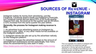 SOURCES OF REVENUE -
INSTAGRAM
Instagram makes its money from advertising, just like
Facebook. Facebook doesn't break out Instagram's financials,
but Facebook overall derived about 93% of its fourth-quarter
revenue from ads. Ad revenue for the quarter was $3.59 billion,
a 53% increase from the same quarter the year before.
Generally, the process for Instagram making revenue is
this:
1. An advertiser buys advertising space on Instagram by
boosting a post, video, or any other media format available on
the Instagram platform.
2. Instagram serves the ads set up by the advertiser natively
on the Instagram platform
3. Instagram charges the advertiser based on the amount of
advertisement impressions served (specifically, how many
times the advertisement(s) was seen in total).
https://www.quora.com/How-does-Instagram-make-money
This is an example of an advert on Instagram and
you can tell this is an advert as it will say
‘sponsored’ in the top right and this will appear
randomly on your Instagram feed while your are
scrolling through, this will also happen with videos
and other types of advertisement.
 