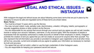LEGAL AND ETHICAL ISSUES –
INSTAGRAM
With instagram the legal and ethical issues are about following some basic terms that are put in place by the
company to ensure its safe and regulated some of these terms are shown below.
Basic Terms -
- You must be at least 13 years old to use the Service.
- You may not post violent, nude, partially nude, discriminatory, unlawful, infringing, hateful, pornographic or
sexually suggestive photos or other content via the Service.
- You are responsible for any activity that occurs through your account and you agree you will not sell, transfer,
license or assign your account, followers, username, or any account rights. With the exception of people or
businesses that are expressly authorized to create accounts on behalf of their employers or clients, Instagram
prohibits the creation of and you agree that you will not create an account for anyone other than yourself. You
also represent that all information you provide or provided to Instagram upon registration and at all other times
will be true, accurate, current and complete and you agree to update your information as necessary to maintain
its truth and accuracy.
- You agree that you will not solicit, collect or use the login credentials of other Instagram users.
- You are responsible for keeping your password secret and secure.
https://help.instagram.com/478745558852511
 