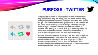 PURPOSE - TWITTER
The purpose of twitter is for people to be able to share how
they feel or what they are doing, and the more people enjoy
other peoples tweets the more re-tweets and likes their tweets
will get. The reason twitter is so good is due to the fact that its
not just a place where you can share your feelings through
words but you can also use both pictures and videos to
express your feeling or to show what your tweeting about. So
twitter has an element of both ‘snap chat’ with the use of
videos and ‘instagram’ from the use of photo sharing.
Another thing about twitter is that you are also able to reply to
other peoples tweets, so if someone puts something up that
you either like or dislike you are able to get your opinion
across through the reply button, and this works so that
anybody tagged in the tweet will able apart of this conversation
and will get notified that you have replied.
 