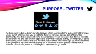 PURPOSE - TWITTER
Twitters main verbal code is ‘yours to discover’ which connotes to the audience that there is a
whole bunch of things that you are able to discover from just being a part of the twitter
community. Also the denotation behind the verbal code ‘yours’ connotes that its your world to
discover and no one else's which appeals to everyone because as they are reading it, it points
them out to join in and use the app. Also the picture of the bird on the logo could illustrate that
it will give you a top view on what's going on in the world as birds gets to see life from a
different perspective, which is how we get to view life through twitter.
 