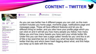CONTENT – TWITTER
As you can see twitter has 4 different pages you can visit, so the main
content includes you home page, moments page, notifications page and
messages page. These all have different features and let you do
different thing on twitter, and you also have your profile page which you
can click on and it will tell you how many people you follow, how many
follow you and how many tweets you have sent your whole twitter life.
Under this you can then see a page called ‘trends for you’ and this is ort
of like a top searches bar as it shows you what has been trending on
twitter that day and who's been hash tagging about what, and this helps
you keep up to date with the news.
 