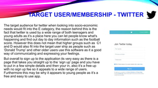 TARGET USER/MEMBERSHIP - TWITTER
The target audience for twitter when looking into socio-economic
needs would fit into the E category, the reason behind this is the
fact that twitter is used by a wide range of both teenagers and
young adults as it’s a place here you can let people know what's
happening and find out day to day information such as the football
score. However this does not mean that higher groups such as C1
and D would also fit into the target user ship as people such as
‘Donald Trump’ and other older users use this software as it a good
way of communicating and expressing your feelings.
But overall to sign up to the application its very easy as there is a
page that takes you straight up to the ‘sign up’ page and you have
to put in a few simple details and then your in, also it’s a free up
with no sign up fee so it appeals to a wide range of users.
Furthermore this may be why it appears to young people as it’s a
free and easy to use app.
 