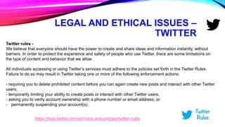 LEGAL AND ETHICAL ISSUES –
TWITTER
Twitter rules -
We believe that everyone should have the power to create and share ideas and information instantly, without
barriers. In order to protect the experience and safety of people who use Twitter, there are some limitations on
the type of content and behavior that we allow.
All individuals accessing or using Twitter’s services must adhere to the policies set forth in the Twitter Rules.
Failure to do so may result in Twitter taking one or more of the following enforcement actions:
- requiring you to delete prohibited content before you can again create new posts and interact with other Twitter
users;
- temporarily limiting your ability to create posts or interact with other Twitter users;
- asking you to verify account ownership with a phone number or email address; or
- permanently suspending your account(s).
https://help.twitter.com/en/rules-and-policies/twitter-rules
 