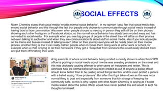 SOCIAL EFFECTS
Noam Chomsky stated that social media “erodes normal social behavior”. In my opinion I also feel that social media has
eroded social behavior and this through the fact that people only choose to communicate through social media instead of
having face to face commination. Also even when people choose to meet up in person they will still be on their phones
showing each other Instagram or Facebook videos, so the normal social behavior has slowly been eroded away and has
converted to social media. For example when you see big groups of people in the street they will all be on their phones
not even talking to each other and when they are communication its about stuff on social media, also if you look at people
on the trains and busses instead of talking to each other on their journey everyone will be heads down on their mobile
phones. Another thing is that it can really distract people when it comes them doing work at either work or school, for
example when a child is trying to do their homework if they got a ‘Snapchat’ from someone this could easily distract them
and put them off finishing their work.
A big example of where social behavior being eroded is clearly shown is when this NYPD
officer is posting on social media about how he was arresting protesters on the street and
this was obviously causing offence to other users on Instagram and twitter. This is
connotes how the normal behavior has been eroded as out of anyone a police officer
should know better than to be posting about things like this, and he even posted a picture
with a t-shirt saying ‘I love protesters’. But after this it got taken down as this was not a
normal thing to post and especially from someone that it in charge of keeping the
community safe, so this is why I agree with what Noam Chomsky is saying as if social
media wasn’t about the police officer would have never posted this and would of kept his
thoughts to himself.
 