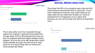 SOCIAL MEDIA ANALYSIS
This shows that 60% of my audience were male and 40%
of the audience were female which is quite even. This is
what I expected as everyone uses social media its not
really used more by males than females so I would of
expected this to of happened, as it’s a place were
everyone can can communicate with others so all genders
use it.
This is also pretty much how I expected the age
range to be, however I expected more people from
the age range 16-24 to off answered the survey by I
was not surprised about the biggest category being
between 16-24 as this is the age range where social
media websites and apps are used as its an easy
place for us to share things with our friends and
communicate with others.
 