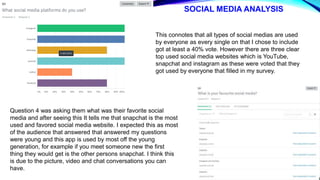 SOCIAL MEDIA ANALYSIS
This connotes that all types of social medias are used
by everyone as every single on that I chose to include
got at least a 40% vote. However there are three clear
top used social media websites which is YouTube,
snapchat and instagram as these were voted that they
got used by everyone that filled in my survey.
Question 4 was asking them what was their favorite social
media and after seeing this It tells me that snapchat is the most
used and favored social media website. I expected this as most
of the audience that answered that answered my questions
were young and this app is used by most off the young
generation, for example if you meet someone new the first
thing they would get is the other persons snapchat. I think this
is due to the picture, video and chat conversations you can
have.
 
