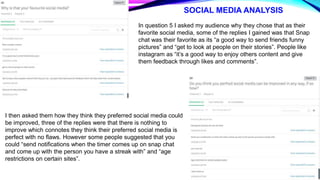 SOCIAL MEDIA ANALYSIS
In question 5 I asked my audience why they chose that as their
favorite social media, some of the replies I gained was that Snap
chat was their favorite as its “a good way to send friends funny
pictures” and “get to look at people on their stories”. People like
instagram as “it’s a good way to enjoy others content and give
them feedback through likes and comments”.
I then asked them how they think they preferred social media could
be improved, three of the replies were that there is nothing to
improve which connotes they think their preferred social media is
perfect with no flaws. However some people suggested that you
could “send notifications when the timer comes up on snap chat
and come up with the person you have a streak with” and “age
restrictions on certain sites”.
 