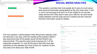 SOCIAL MEDIA ANALYSIS
This question connotes that most people don’t worry to much about
their personal information being leaked as the only votes were 1 and
5. one is not worrying at all and 5 is in the middle so no one was
really worried and if they were it was only a little bit. So most social
media websites must be quite secure or people just don’t assume
that their information would be leaked.
The next question I asked people if they feel privacy settings could
be improved in any way, and from looking at the question before I
was assuming most of the people would not think there's any
improvements. This was the exact result everyone but 1 of the
responses answered “no” and all this was is that they have age
resections on the websites but most of them do, however its just
very easy to lie about your date of birth.
 