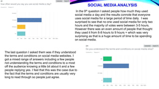 SOCIAL MEDIA ANALYSIS
In the 9th question I asked people how much they used
social media a day and the results connote that everyone
uses social media for a large period of time daily. I was
surprised to see that no one used social media for only two
hours and the majority of votes were between 3-5 hours.
However there was an even amount of people that thought
they used it from 6-8 hours to 9 hours + which was very
surprising as that is a huge amount of time to be spending
on social media.
The last question I asked them was if they understood
the terms and conditions on social media websites. I
got a mixed range of answers including a few people
not understanding the terms and conditions to a most
off the audience knowing a little bit about it and a few
people replying yes. I feel that this was the case due to
the fact that the terms and conditions are usually very
long to read through so people just agree.
 