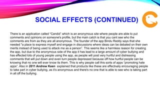 SOCIAL EFFECTS (CONTINUED)
There is an application called “Candid” which is an anonymous site where people are able to put
comments and opinions on someone's profile, but the main catch is that you cant see who the
comments are from as they are all anonymous. The founder of the app Bindu Reddy says that she
needed "a place to express myself and engage in discussions where ideas can be debated on their own
merits instead of being used to attack me as a person”. This seems like a harmless reason for creating
the app, but due to the anonymous side of the app it has lead to a large amount of cyber bullying and
has effected lots of young people using the app, as people will post very hurtful and distressing
comments that will put down and even turn people depressed because off how hurtful people can be
knowing that no one will ever know its them. This is why people call this sorts of apps “promoting hate
apps”. Also in 2011 Andrew Keen explained that products like these are effectively encouraging people
to take part in cyber bullying, as it’s anonymous and there's no one that is able to see who is taking part
in all off the bullying.
 
