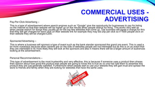 COMMERCIAL USES -
ADVERTISINGPay-Per-Click Advertising –
This is a type of advertisement where search engines such as “Google” give the opportunity for businesses to pay for listing
on the internet so that their website will be higher up on the results when people search for thing. This works very well as
when people search for things they usually go for the top few websites that come up. The business will agree a charge for this
that they will get charged for each click on their website link for example they may bid 20p per click so if 1000 people click on
their website they will be charged £200.
Sponsored Advertising –
This is where a business will sponsor a type of event such as the bank stander sponsored the grand pre event. This is used a
lot more nowadays because when adverts are on the side of websites people are not interested but as this is on an event that
they are interested in its more likely they will look at the sponsors and also it means there will be a larger amount of audiences
looking at the advertisement.
Personal Recommendations –
This type of advertisement is the most trustworthy and very effective, this is because if someone uses a product then shares
their opinion about how good this product was people are going to know this is true as no one has told them to advertise this
product they are just generally satisfied. Furthermore when people start to use your website they will gain trust and spread the
word to friends and family when they are looking for websites that have the same uses.
 