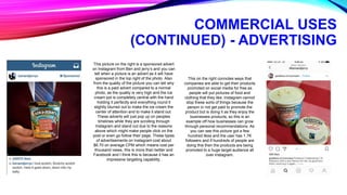 COMMERCIAL USES
(CONTINUED) - ADVERTISING
This picture on the right is a sponsored advert
on Instagram from Ben and jerry’s and you can
tell when a picture is an advert as it will have
sponsored in the top right of the photo. Also
from the quality of the picture you can tell why
this is a paid advert compared to a normal
photo, as the quality is very high and the ice
cream pot is completely central with the hand
holding it perfectly and everything round it
slightly blurred out to make the ice cream the
center of attention and to make it stand out.
These adverts will just pop up on peoples
timelines while they are scrolling through
Instagram and stand out due to the reasons
above which might make people click on the
post or even go follow their page. These types
of advertisements on Instagram cost about
$6.70 on average CPM which means cost per
thousand views, this is more than twitter and
Facebook and I think this is because it has an
impressive targeting capability.
This on the right connotes ways that
companies are able to get their products
promoted on social media for free as
people will put pictures of food and
clothing that they like. Instagram cannot
stop these sorts of things because the
person in not get paid to promote the
product but is doing it as they enjoy the
businesses products, so this is an
example off how businesses can grow
through personal recommendations. As
you can see this picture got a few
hundred likes and the user has 1.7K
followers and if hundreds of people are
doing this then the products are being
promoted to a huge target audience all
over Instagram.
 
