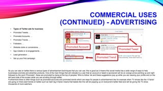 COMMERCIAL USES
(CONTINUED) - ADVERTISING
• Types of Twitter ads for business
• Promoted Tweets. ...
• Promoted Accounts. ...
• Promoted Trends. ...
• Followers. ...
• Website clicks or conversions. ...
• App installs or re-engagements. ...
• Lead generation. ...
• Set up your first campaign.
As you can see on twitter there is various types of advertisement techniques that you can use, this is good as it means this social media has a wide range of ways to help
businesses promote and advertise products. One of the main things that will indicate to a user that an account or tweet is sponsored will be an orange arrow pointing up and right
followed by the word ‘Promoted’, these are promoted by being at the top of peoples ‘Who to follow’ list and these suggestions pop up while you are viewing your profile and on the
left hand side of the screen while you are scrolling through twitter.
Furthermore there is other things such as promoted accounts and promoted trends which are ways for people to advertisement like for example when TV shows like the ‘X factor’
are going on there start trends on twitter such as hash tag X factor means that tweets like this will be popping up on everyone's twitter feed and will be giving the TV show
thousands of more watchers.
 