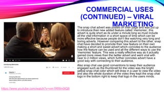 COMMERCIAL USES
(CONTINUED) – VIRAL
MARKETINGThe snap chat advert was posted on their page and was put up
to introduce their new added feature called ‘memories’, this
advert is quite short as its under a minute long so must include
all the vital information in a short space of time which can be
more effective because people don’t like watching very long and
boring adverts. However comparing this advert to the other, snap
chat have decided to promote their new feature on their own
making a short and sweet advert which connotes to the audience
how the feature can be used and all the different ways to use the
‘memories’ feature. This was a really effective way as it actually
gained more views than the twitter advert and went viral with
near to 2 million views, which further connotes advert have a
good way with connecting to their audience.
Also snap chat use good conventions to keep their audience
engaged such as the thumbnail for the video was the bright
yellow snap chat color which will draw in a user to view the video
and also the whole duration of the video they kept the snap chat
logo in the bottom right to keep that logo in the users minds.
https://www.youtube.com/watch?v=nm1RfWn0tQ8
 