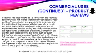 COMMERCIAL USES
(CONTINUED) – PRODUCT
REVIEWSSnap chat has good reviews as it’s a new quick and easy way
to communicate with friends and family through pictures, videos
and text. The application is so popular for its simple use and
the fact that anything you send will disappear after a certain
amount of time. However the app has also gained a lot of
negative reviews about its privacy and safety because parents
can not see what their children are sending. Furthermore the
app has been associated with bad things such as ‘cyber
bullying’ and also many cases of ‘sexting’ which is why it has a
3/5 star rating on ‘sex’ and a very high rating ion bad language.
As you can see this one review here explains the app to be
‘dangerous and for you as a parent to just say no’. Moreover
although there is many bad reviews the app is used by millions
of users and is great when used properly.
https://www.commonsensemedia.org/ap
p-reviews/snapchat
 