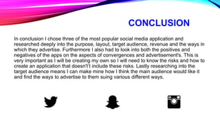 CONCLUSION
In conclusion I chose three of the most popular social media application and
researched deeply into the purpose, layout, target audience, revenue and the ways in
which they advertise. Furthermore I also had to look into both the positives and
negatives of the apps on the aspects of convergences and advertisement's. This is
very important as I will be creating my own so I will need to know the risks and how to
create an application that doesn't’t include these risks. Lastly researching into the
target audience means I can make mine how I think the main audience would like it
and find the ways to advertise to them suing various different ways.
 