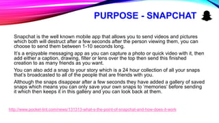 PURPOSE - SNAPCHAT
Snapchat is the well known mobile app that allows you to send videos and pictures
which both will destruct after a few seconds after the person viewing them, you can
choose to send them between 1-10 seconds long.
It’s a enjoyable messaging app as you can capture a photo or quick video with it, then
add either a caption, drawing, filter or lens over the top then send this finished
creation to as many friends as you want.
You can also add a snap to your story which is a 24 hour collection of all your snaps
that’s broadcasted to all of the people that are friends with you.
Although the snaps disappear after a few seconds they have added a gallery of saved
snaps which means you can only save your own snaps to ‘memories’ before sending
it which then keeps it in this gallery and you can look back at them.
http://www.pocket-lint.com/news/131313-what-s-the-point-of-snapchat-and-how-does-it-work
 
