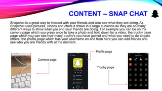 CONTENT – SNAP CHAT
Snapchat is a great way to interact with your friends and also see what they are doing. As
Snapchat uses pictures, videos and chats it draws in a large audience as they are so many
different ways to show what you and your friends are doing. For example you can be on the
camera page which you press once to take a photo and hold down for a video, the trophy case
page which you can see how many trophy's you have gained and what you need to do to gain
others, the profile page which has your username on and from here you can add friends and
see who you are friends with at the moment.
Camera page
Profile page
Trophy page
 