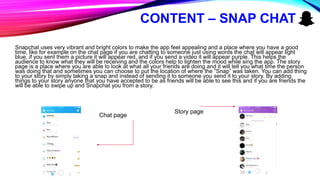 CONTENT – SNAP CHAT
Snapchat uses very vibrant and bright colors to make the app feel appealing and a place where you have a good
time, like for example on the chat page if you are chatting to someone just using words the chat will appear light
blue, if you sent them a picture it will appear red, and if you send a video it will appear purple. This helps the
audience to know what they will be receiving and the colors help to lighten the mood while sing the app. The story
page is a place where you are able to look at what all your friends are doing and it will tell you what time the person
was doing that and sometimes you can choose to put the location of where the “Snap” was taken. You can add thing
to your story by simply taking a snap and instead of sending it to someone you send it to your story. By adding
things to your story anyone that you have accepted to be as friends will be able to see this and if you are friends the
will be able to swipe up and Snapchat you from a story.
Chat page
Story page
 