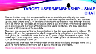 TARGET USER/MEMBERSHIP – SNAP
CHAT
The application snap chat was created in America which is probably why the main
audience is in this country as 55% of snap chats user ship live in America, and the next
up is Europe where a big 33% of users are using this application. Also although the app
is not as known as Facebook or Instagram there is still more than 100 million people that
use it everyday and there are 200 million active users worldwide, and they spend an
average of 30 minutes on the app daily.
The main age demographics for the application is that the main audience is between 18-
24 years old and this age group largely dominates the target audience and is shown
through the fact that 60% of users are under 25 years of age. Between the ages 18-24
makes up 37% of snap chat users, from 25 to 34 make up 26% of their users and only
12% of their audience is over 35.
Although snap chat does not reveal gender unless it has drastically changed in the last 3
years its more dominated by girls but is quite a mixed use of genders.
https://blog.hootsuite.com/snapchat-demographics/
 