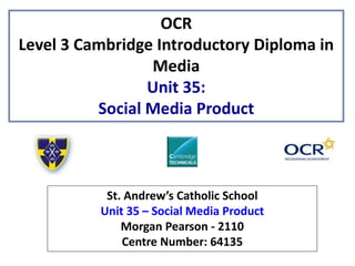 OCR
Level 3 Cambridge Introductory Diploma in
Media
Unit 35:
Social Media Product
St. Andrew’s Catholic School
Unit 35 – Social Media Product
Morgan Pearson - 2110
Centre Number: 64135
 