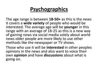 Psychographics
The age range is between 18-50+ as this is the news
it covers a wide variety of people who would be
interested. The average age will be younger in this
range with an average of 18-25 as this is a new way
of gaining news via social media solely about world
news older people are more likely to use other
methods like the newspaper or TV shows.
Those who use it will be interested in other peoples
opinions in the news and also want to voice their
own opinion and have discussions about what is
going on.
 