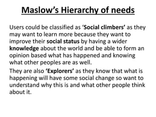 Maslow’s Hierarchy of needs
Users could be classified as ‘Social climbers’ as they
may want to learn more because they want to
improve their social status by having a wider
knowledge about the world and be able to form an
opinion based what has happened and knowing
what other peoples are as well.
They are also ‘Explorers’ as they know that what is
happening will have some social change so want to
understand why this is and what other people think
about it.
 