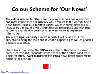 Colour Scheme for ‘Our News’
The colour scheme for ‘Our News’ is going to be red and white. Red
connotes importance and urgency which relates to the website being
news based. It can also connote danger which in some cases can be
likely to be a topic. This will attract readers to the page and they may
return as a result of knowing that the website holds important
information.
The white signifies purity as what is posted will be all about free
speech and being the truth about what is happening as well as peoples
opinions respected.
I have been inspired by the BBC news website. They have the same
colour scheme and it connotes importance of their articles and what is
being reported. I want to transfer this into a News based social media
and it being a forum.
http://www.bbc.co.uk/news
 