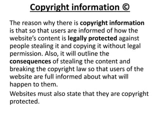 Copyright information ©
The reason why there is copyright information
is that so that users are informed of how the
website’s content is legally protected against
people stealing it and copying it without legal
permission. Also, it will outline the
consequences of stealing the content and
breaking the copyright law so that users of the
website are full informed about what will
happen to them.
Websites must also state that they are copyright
protected.
 