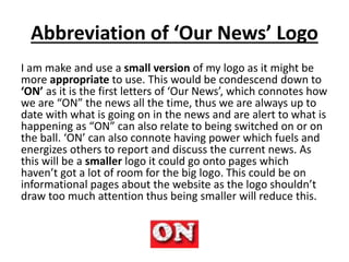 Abbreviation of ‘Our News’ Logo
I am make and use a small version of my logo as it might be
more appropriate to use. This would be condescend down to
‘ON’ as it is the first letters of ‘Our News’, which connotes how
we are “ON” the news all the time, thus we are always up to
date with what is going on in the news and are alert to what is
happening as “ON” can also relate to being switched on or on
the ball. ‘ON’ can also connote having power which fuels and
energizes others to report and discuss the current news. As
this will be a smaller logo it could go onto pages which
haven’t got a lot of room for the big logo. This could be on
informational pages about the website as the logo shouldn’t
draw too much attention thus being smaller will reduce this.
 