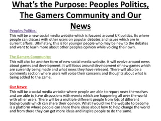 What’s the Purpose: Peoples Politics,
The Gamers Community and Our
NewsPeoples Politics:
This will be a new social media website which is focused around UK politics. Its where
people can discuss with other users on popular debates and issues which are in
current affairs. Ultimately, this is for younger people who may be new to the debates
and want to learn more about other peoples opinion while voicing their own.
The Gamers Community:
This will also be another form of new social media website. It will evolve around news
about games and development. It will focus around development of new games which
are currently being made and what news they have released. There will also be a
comments section where users will voice their concerns and thoughts about what is
being added to the game.
Our News:
This will be a social media website where people are able to report news themselves
and are able to have discussions with events which are happening all over the world
with other users. There will be a multiple different people from lots of different
backgrounds which can share their opinion. What I would like the website to become
is a platform where people can share there ideas about how to help change the world
and from there they can get more ideas and inspire people to do the same.
 