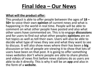 Final Idea – Our News
What will the product offer:
This product is able to offer people between the ages of 18 –
50+ to voice their own opinion of current news and what is
happening in the world in real time. People will be able to
comment on what other people have posted and also what
other users have commented on. This is to engage discussions
and for users to find out what other peoples opinions are on
hot topics as well as tell their own. Users will also be able to
decide what type of news they see and what they want to see
to discuss. It will also show news where their has been a big
discussion or lots of people are viewing it to show that lots of
users have been on that post. It is going to offer something
news websites don’t where people are able to share photos
and videos of news first before news stations do as users are
able to do it directly. This is why it will be an app and also in
the form of a website.
 
