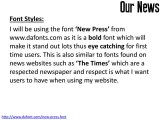 Font Styles:
I will be using the font ‘New Press’ from
www.dafonts.com as it is a bold font which will
make it stand out lots thus eye catching for first
time users. This is also similar to fonts found on
news websites such as ‘The Times’ which are a
respected newspaper and respect is what I want
users to have when using my website.
http://www.dafont.com/new-press.font
 
