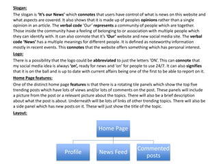 Slogan:
The slogan is ‘It’s our News’ which connotes that users have control of what is news on this website and
what aspects are covered. It also shows that it is made up of peoples opinions rather than a single
opinion in an article. The verbal code ‘Our’ represents a community of people which are together.
Those inside the community have a feeling of belonging to or association with multiple people which
they can identify with. It can also connote that it’s ‘Our’ website and new social media site. The verbal
code ‘News’ has a multiple meanings for different people. It is defined as noteworthy information
mostly in recent events. This connotes that the website offers something which has personal interest.
Logo:
There is a possibility that the logo could be abbreviated to just the letters ‘ON’. This can connote that
my social media idea is always ‘on’, ready for news and ‘on’ for people to use 24/7. It can also signifies
that it is on the ball and is up to date with current affairs being one of the first to be able to report on it.
Home Page features:
One of the distinct home page features is that there is a rotating tile panels which show the top five
trending posts which have lots of views and/or lots of comments on the post. These panels will include
a picture from the post or a relevant picture about the topics. There will also be a brief description
about what the post is about. Underneath will be lots of links of other trending topics. There will also be
a side panel which has new posts on it. These will just show the title of the topic.
Layout:
Home Page
Profile News Feed
Commented
posts
 