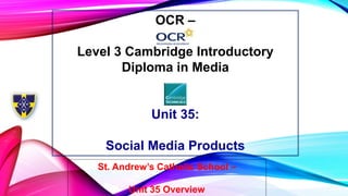 OCR –
Level 3 Cambridge Introductory
Diploma in Media
Unit 35:
Social Media Products
St. Andrew’s Catholic School –
Unit 35 Overview
 