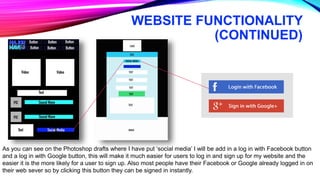 WEBSITE FUNCTIONALITY
(CONTINUED)
As you can see on the Photoshop drafts where I have put ‘social media’ I will be add in a log in with Facebook button
and a log in with Google button, this will make it much easier for users to log in and sign up for my website and the
easier it is the more likely for a user to sign up. Also most people have their Facebook or Google already logged in on
their web sever so by clicking this button they can be signed in instantly.
 