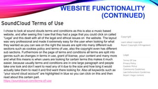 WEBSITE FUNCTIONALITY
(CONTINUED)
I chose to look at sound clouds terms and conditions as this is also a music based
website, and after seeing this I saw that they had a page that you could click on called
“Legal’ and this dealt with all of the legal and ethical issues on the website. The layout
was very professional and made it extremely easy for the user when looking for what
they wanted as you can see on the right the issues are split into many different sub
sections such as cookies policy and terms of use, also the copyright even has different
sub sections. Furthermore on the page of terms and conditions all terms are split into
genres such as changes in terms in use, grant of license, your content and many more
and what this means is when users are looking for certain terms this makes it much
easier, because usually terms and conditions are in one large paragraph and people
take one look and don’t want to read any of it due to the size and how long it would
actually take them to read it and find want there looking for. Also all keywords such as
“your sound cloud account” are highlighted in blue so you can click on this and then
read about this certain part.
https://soundcloud.com/terms-of-use
 