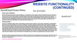WEBSITE FUNCTIONALITY
(CONTINUED)
Terms and conditions –
When talking about terms and conditions on a website I think that a highly important thing to outline is
the main rules and terms that the website wants the users to abide by, such as the sorts of music your
are aloud to put up and wants not aloud. Also I think they should always let the users know about
issues such as copyright and ethical, and other things that I would make sure that’s involved is IP and
how to contact the website about any of these issues, so if anyone has issues they are able to ask
questions and gain feedback on what they have issues on.
Privacy policy –
As for my website major wave I will make sure the privacy policy is very clear and easy to understand
and this is to ensure there is minimal confusion for users, and this would mean that ill start by letting
them what they need to give us, such as things as their address and email for when they are signing up
for an account. Also if I am telling them that I will be taking information such as these things then the
next thing I will let them know is how there information will be secure and how it will be secure as this
will give them the security of knowing that if they give us this information it will be in safe systems which
will only be with our company not any other third parties. Also there will be information such as how we
use their information, how we share their information, how we sue cookies and similar technology, your
choices with respect to you information and lastly how to contact us regarding the privacy issues.
All of the above about the terms and conditions came from the website sound cloud as I think the layout
of this is extremely helpful and also it’s a music based social media which would make sense to use
this as an inspiration.
https://soundcloud.com/terms-of-use
 