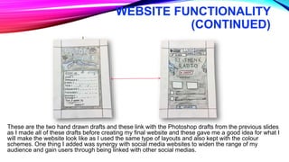 WEBSITE FUNCTIONALITY
(CONTINUED)
These are the two hand drawn drafts and these link with the Photoshop drafts from the previous slides
as I made all of these drafts before creating my final website and these gave me a good idea for what I
will make the website look like as I used the same type of layouts and also kept with the colour
schemes. One thing I added was synergy with social media websites to widen the range of my
audience and gain users through being linked with other social medias.
 