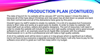 PRODUCTION PLAN (CONTIUED)
The date of launch for my website will be January 25th and the reason I chose this date is
because all of the hype about Christmas and new years has all died down so people are back
into their normal lives and all of the distractions have gone by this point.
Overall I gave my staff 2 weeks to create my website, it is a bit of a squeeze but if everyone
sticks to their roles and works at a good pace its doable. In order to make my website I will
need staff such as writers, editors and graphic designers. The sort of resources I will need in
order to create the website will include having a very high quality computer and a good enough
software to go with it, an example would be an Apple Mac computer with the software
Dreamweaver on it, as this is professional and will make a high quality website.
A lot of my website work will be done in pairs or in big groups which is significant as it allows
me to not have to buy everyone a separate computer and means I will only have to pay for the
software once which is great as it will then keep within my budget.
 