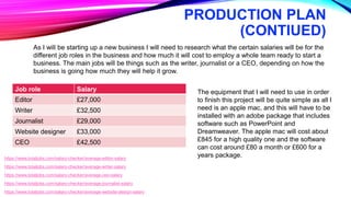 PRODUCTION PLAN
(CONTIUED)
https://www.totaljobs.com/salary-checker/average-editor-salary
https://www.totaljobs.com/salary-checker/average-writer-salary
https://www.totaljobs.com/salary-checker/average-ceo-salary
https://www.totaljobs.com/salary-checker/average-journalist-salary
https://www.totaljobs.com/salary-checker/average-website-design-salary
Job role Salary
Editor £27,000
Writer £32,500
Journalist £29,000
Website designer £33,000
CEO £42,500
As I will be starting up a new business I will need to research what the certain salaries will be for the
different job roles in the business and how much it will cost to employ a whole team ready to start a
business. The main jobs will be things such as the writer, journalist or a CEO, depending on how the
business is going how much they will help it grow.
The equipment that I will need to use in order
to finish this project will be quite simple as all I
need is an apple mac, and this will have to be
installed with an adobe package that includes
software such as PowerPoint and
Dreamweaver. The apple mac will cost about
£845 for a high quality one and the software
can cost around £80 a month or £600 for a
years package.
 