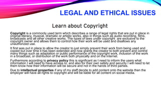 LEGAL AND ETHICAL ISSUES
Copyright is a commonly used term which describes a range of legal rights that are put in place in
original literacy, musical, dramatic or artistic works, also in things such as audio recording, films,
broadcasts and all other creative works. The types of laws under copyright are exclusive to the
copyright owner and allows them to control how their work will be used and disallows any
unauthorized use.
It first was put in place to allow the creator to just simply prevent their work from being used and
copied but over time it has been extended and now grants the creator to both prevent and control
many things such as adaptation or public performance of the copyright work, inclusion of the work
in a broadcast, or distribution of the work both physically and on the internet.
Furthermore according to privacy policy this is significant as I need to inform the users what
information I will need to have access to, and also for their own safety and security I will need to let
them know how their information will be secure and not in the hands of third parties.
Due to intellectual properties if any of my staff decide to add content onto the website then the
employer will have all rights to copyright and will be liable for all content on social media.
 