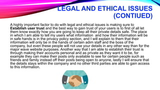 LEGAL AND ETHICAL ISSUES
(CONTIUED)
A highly important factor to do with legal and ethical issues is making sure to
Establish user trust and the best way to gain trust of your users is to first of all let
them know exactly how you are going to keep all their private details safe. The place
in which I am able to tell my users what information and how their information will be
in safe hands is in the privacy policy section, and I will explain to them that their
information will only be in the hands of certain adim staff and the boss of the
company, but even these people will not use your details in any other way than for the
major wave website purposes. Another way that I am able to establish their trust is
through making their accounts personal and as private as they want it to be, for
example they can make their posts only available to see for certain people such as
friends and family instead off their posts being open to anyone, lastly I will ensure that
the details stays within the company and no other third parties are able to gain access
to this information.
 