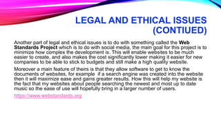 LEGAL AND ETHICAL ISSUES
(CONTIUED)
Another part of legal and ethical issues is to do with something called the Web
Standards Project which is to do with social media, the main goal for this project is to
minimize how complex the development is. This will enable websites to be much
easier to create, and also makes the cost significantly lower making it easier for new
companies to be able to stick to budgets and still make a high quality website.
Moreover a main feature of theirs is that they allow software to get to know the
documents of websites, for example if a search engine was created into the website
then it will maximize ease and gains greater results. How this will help my website is
the fact that my websites about people searching the newest and most up to date
music so the ease of use will hopefully bring in a larger number of users.
https://www.webstandards.org
 